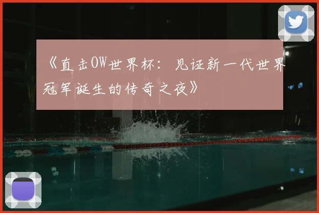 《直击OW世界杯：见证新一代世界冠军诞生的传奇之夜》
