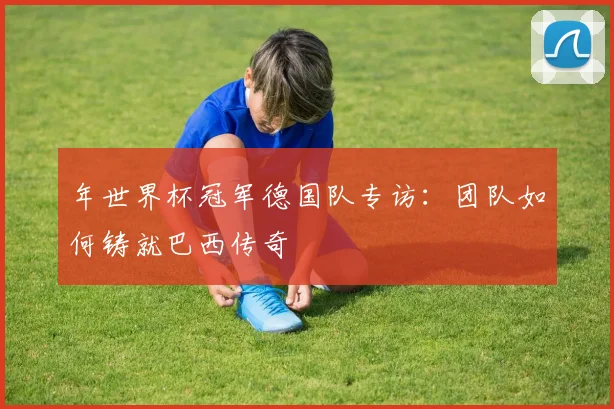 年世界杯冠军德国队专访：团队如何铸就巴西传奇