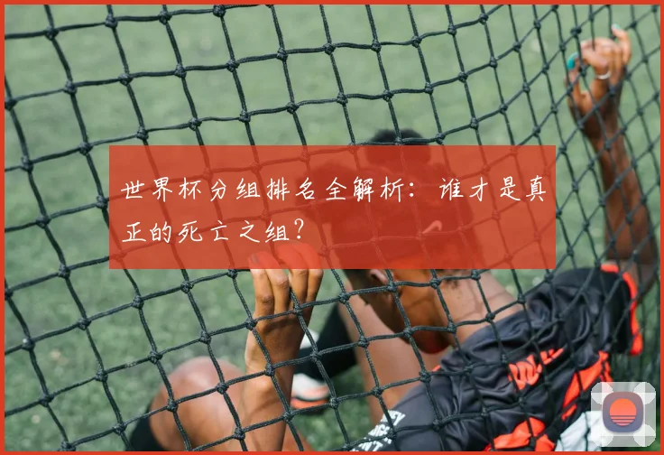 世界杯分组排名全解析:谁才是真正的死亡之组?