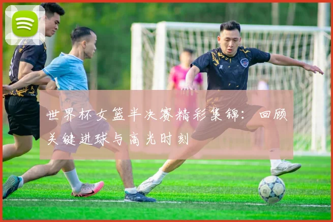 世界杯女篮半决赛精彩集锦:回顾关键进球与高光时刻