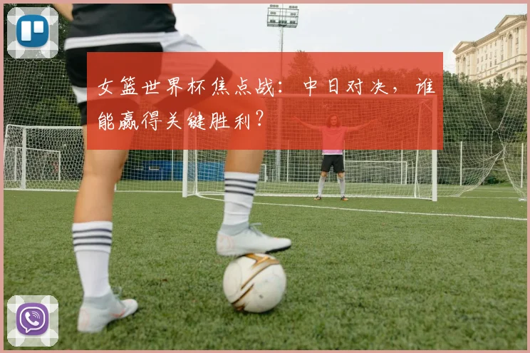 女篮世界杯焦点战：中日对决，谁能赢得关键胜利？