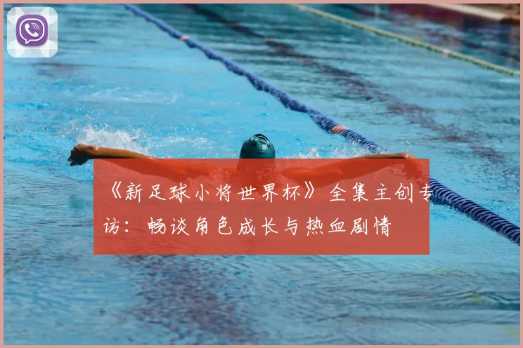 《新足球小将世界杯》全集主创专访：畅谈角色成长与热血剧情