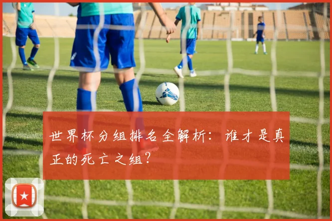 世界杯分组排名全解析：谁才是真正的死亡之组？