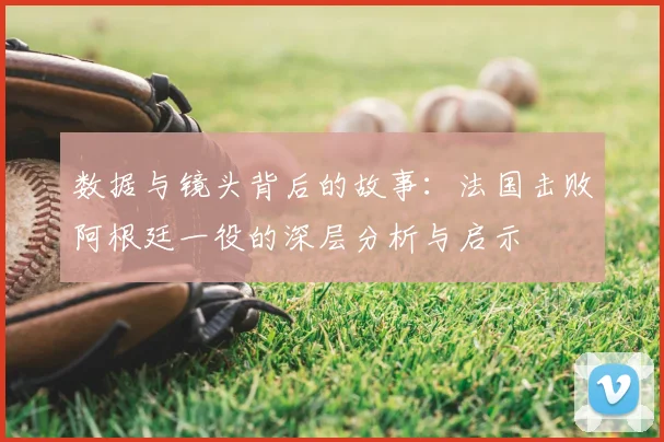数据与镜头背后的故事：法国击败阿根廷一役的深层分析与启示