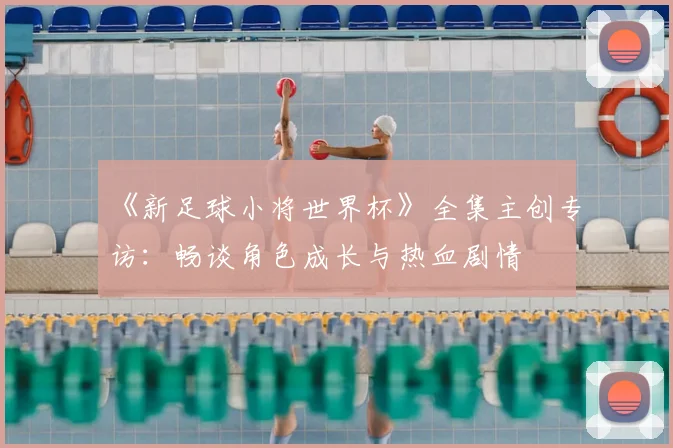 《新足球小将世界杯》全集主创专访：畅谈角色成长与热血剧情