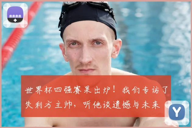 世界杯四强赛果出炉！我们专访了失利方主帅，听他谈遗憾与未来