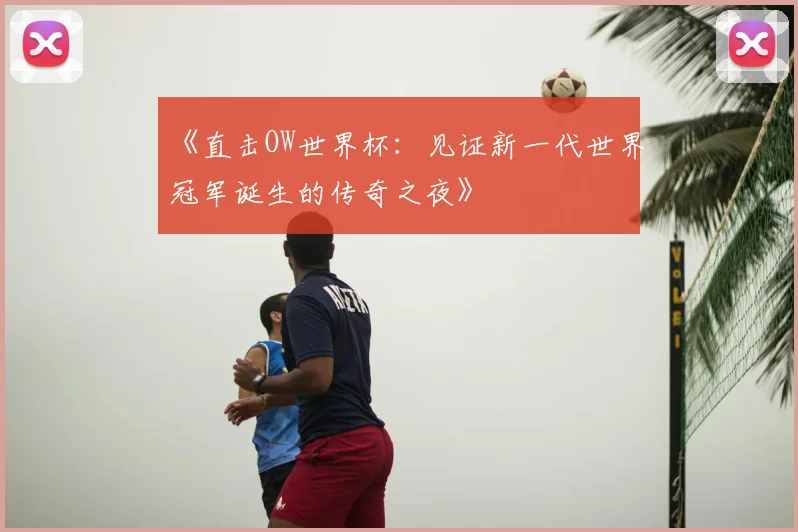 《直击OW世界杯：见证新一代世界冠军诞生的传奇之夜》