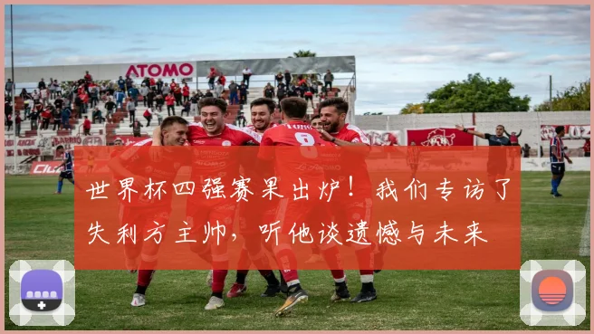 世界杯四强赛果出炉！我们专访了失利方主帅，听他谈遗憾与未来