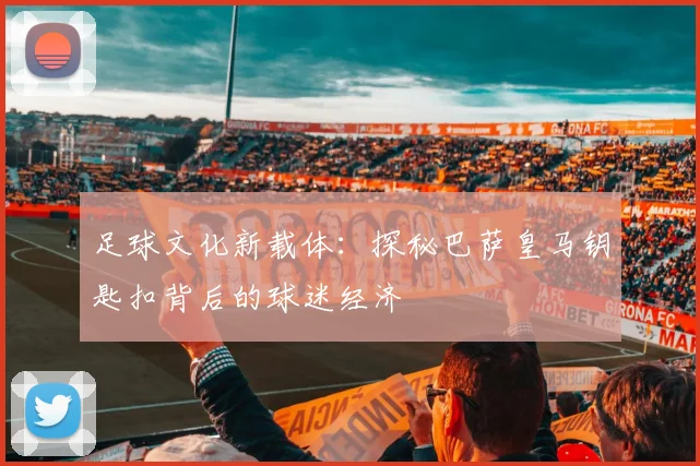 足球文化新载体：探秘巴萨皇马钥匙扣背后的球迷经济
