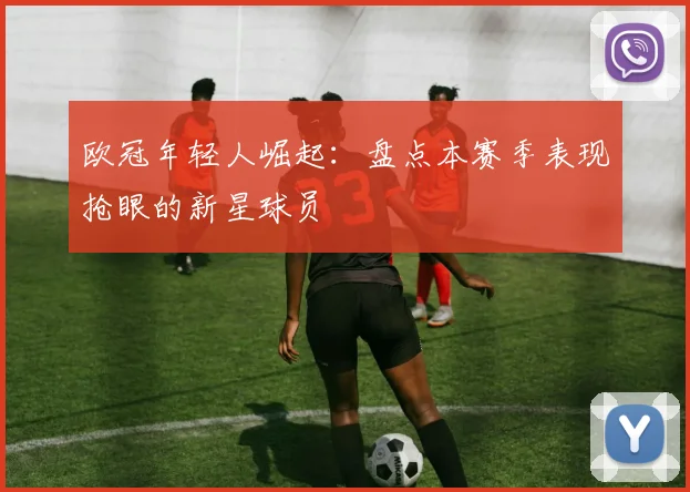 欧冠年轻人崛起：盘点本赛季表现抢眼的新星球员