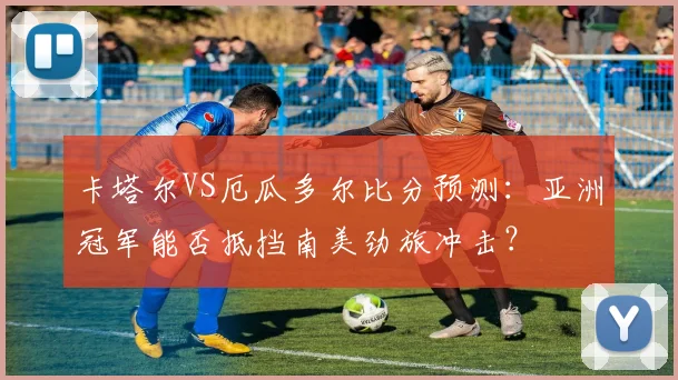 卡塔尔VS厄瓜多尔比分预测：亚洲冠军能否抵挡南美劲旅冲击？