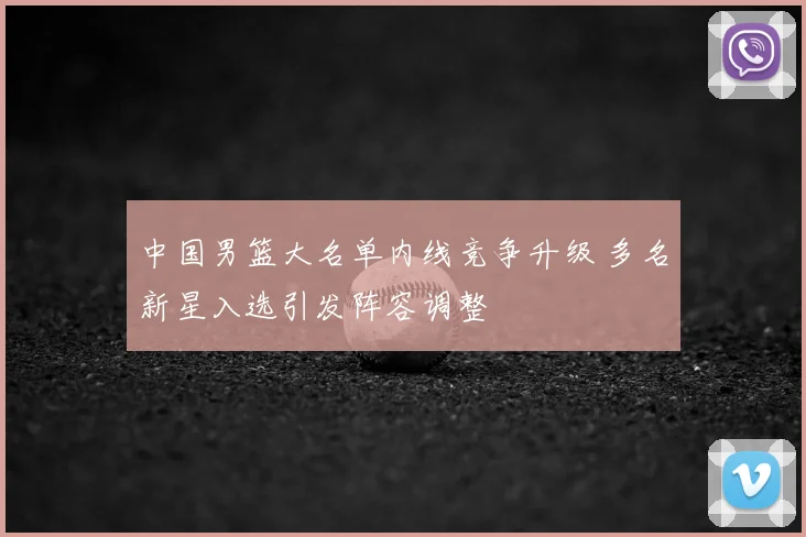 中国男篮大名单内线竞争升级 多名新星入选引发阵容调整