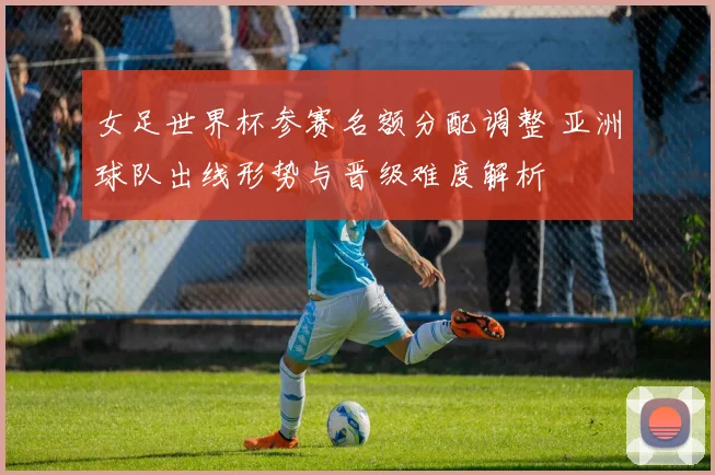 女足世界杯参赛名额分配调整 亚洲球队出线形势与晋级难度解析