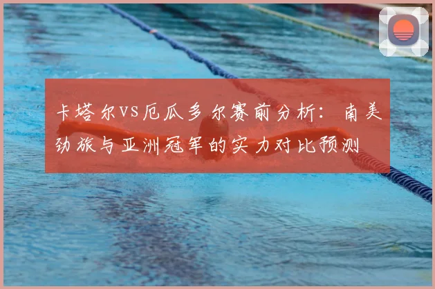 卡塔尔vs厄瓜多尔赛前分析：南美劲旅与亚洲冠军的实力对比预测