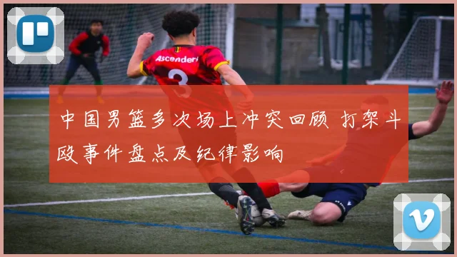 中国男篮多次场上冲突回顾 打架斗殴事件盘点及纪律影响