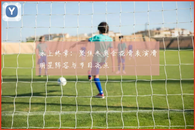 冰上终章：聚焦冬奥会花滑表演滑明星阵容与节目亮点