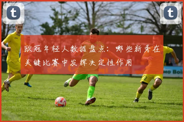 欧冠年轻人数据盘点：哪些新秀在关键比赛中发挥决定性作用