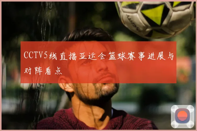 CCTV5线直播亚运会篮球赛事进展与对阵看点