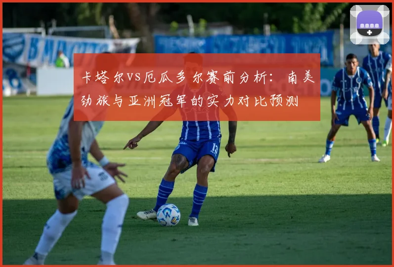 卡塔尔vs厄瓜多尔赛前分析：南美劲旅与亚洲冠军的实力对比预测
