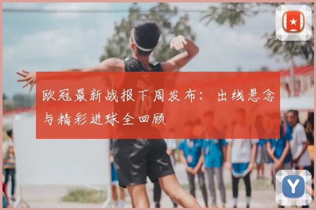 欧冠最新战报下周发布：出线悬念与精彩进球全回顾